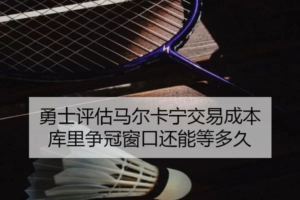 勇士评估马尔卡宁交易成本 库里争冠窗口还能等多久
